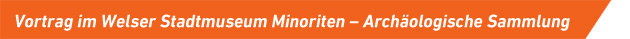 Vortrag im Welser Stadtmuseum Minoriten – Archäologische Sammlung